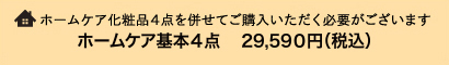 ホームケア化粧品4点を併せてご購入いただく必要がございます ホームケア基本4点　29,590円（税込）