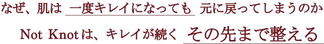 なぜ、肌は一度キレイになっても 元に戻ってしまうのか？ Not Knotは、が続くその先まで整える